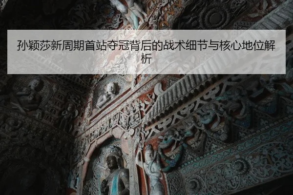 孙颖莎新周期首站夺冠背后的战术细节与核心地位解析