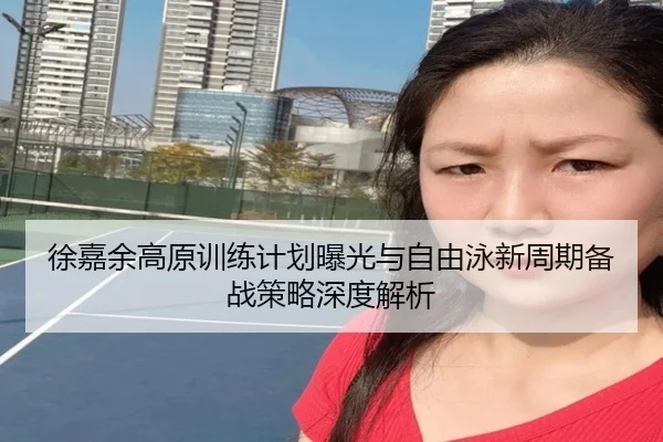 徐嘉余高原训练计划曝光与自由泳新周期备战策略深度解析